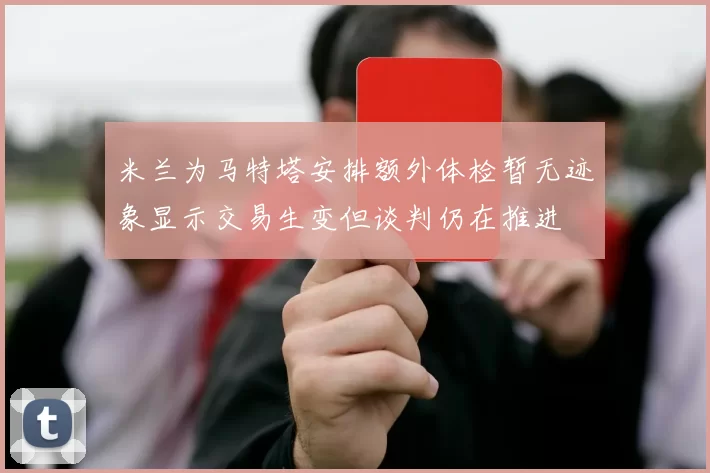 米兰为马特塔安排额外体检暂无迹象显示交易生变但谈判仍在推进
