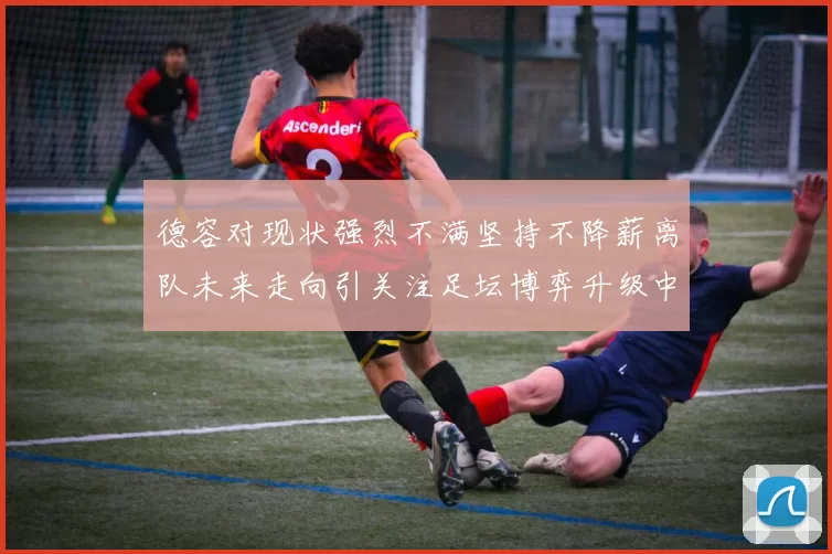 德容对现状强烈不满坚持不降薪离队未来走向引关注足坛博弈升级中